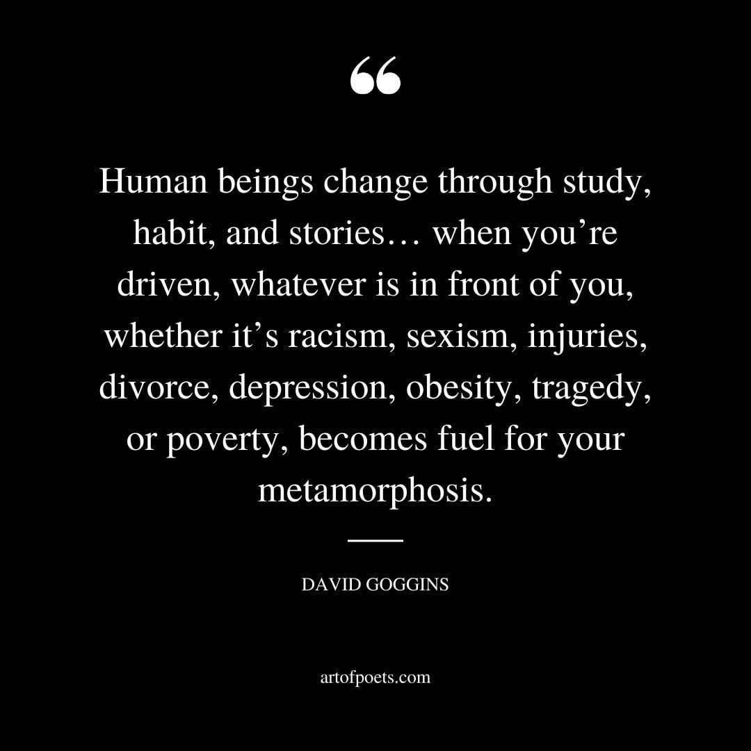 Human beings change through study habit and stories… when youre driven whatever is in front of you whether its racism sexism injuries