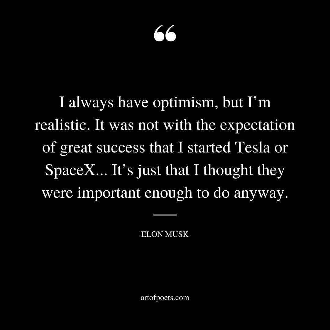 I always have optimism but Im realistic. It was not with the expectation of great success that I started Tesla or SpaceX
