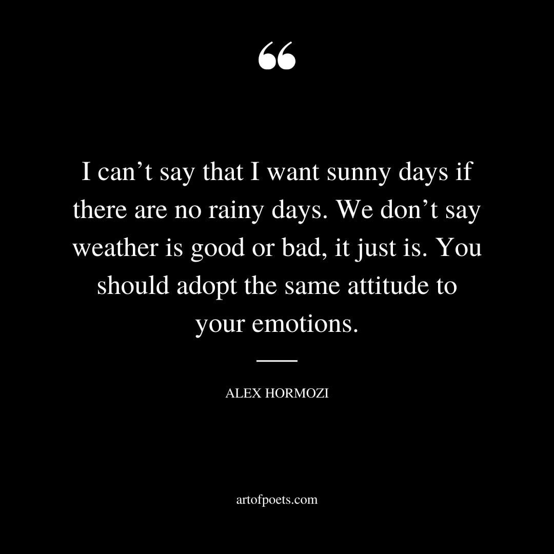 I cant say that I want sunny days if there are no rainy days. We dont say weather is good or bad it just is. You should adopt the same attitude to your emotions