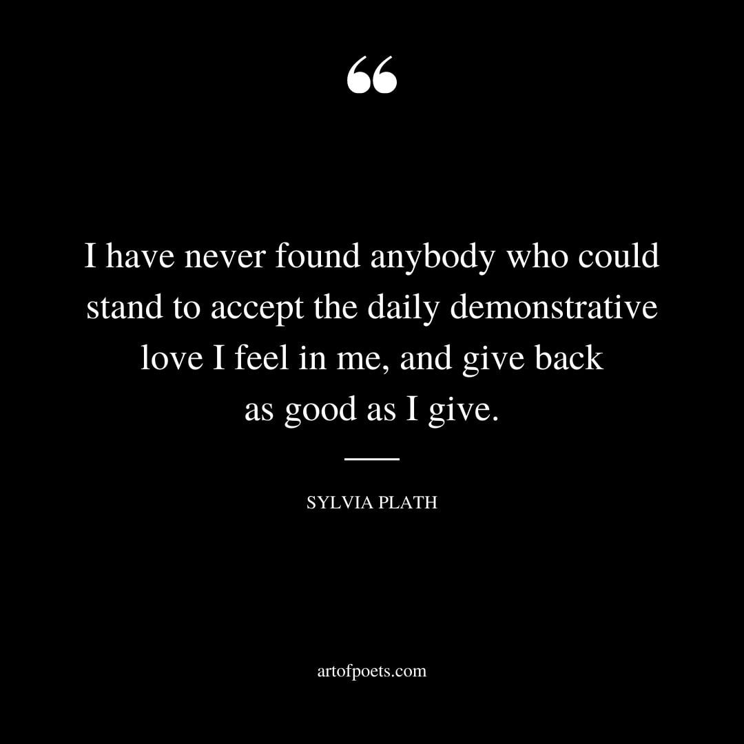 I have never found anybody who could stand to accept the daily demonstrative love I feel in me and give back as good as I give