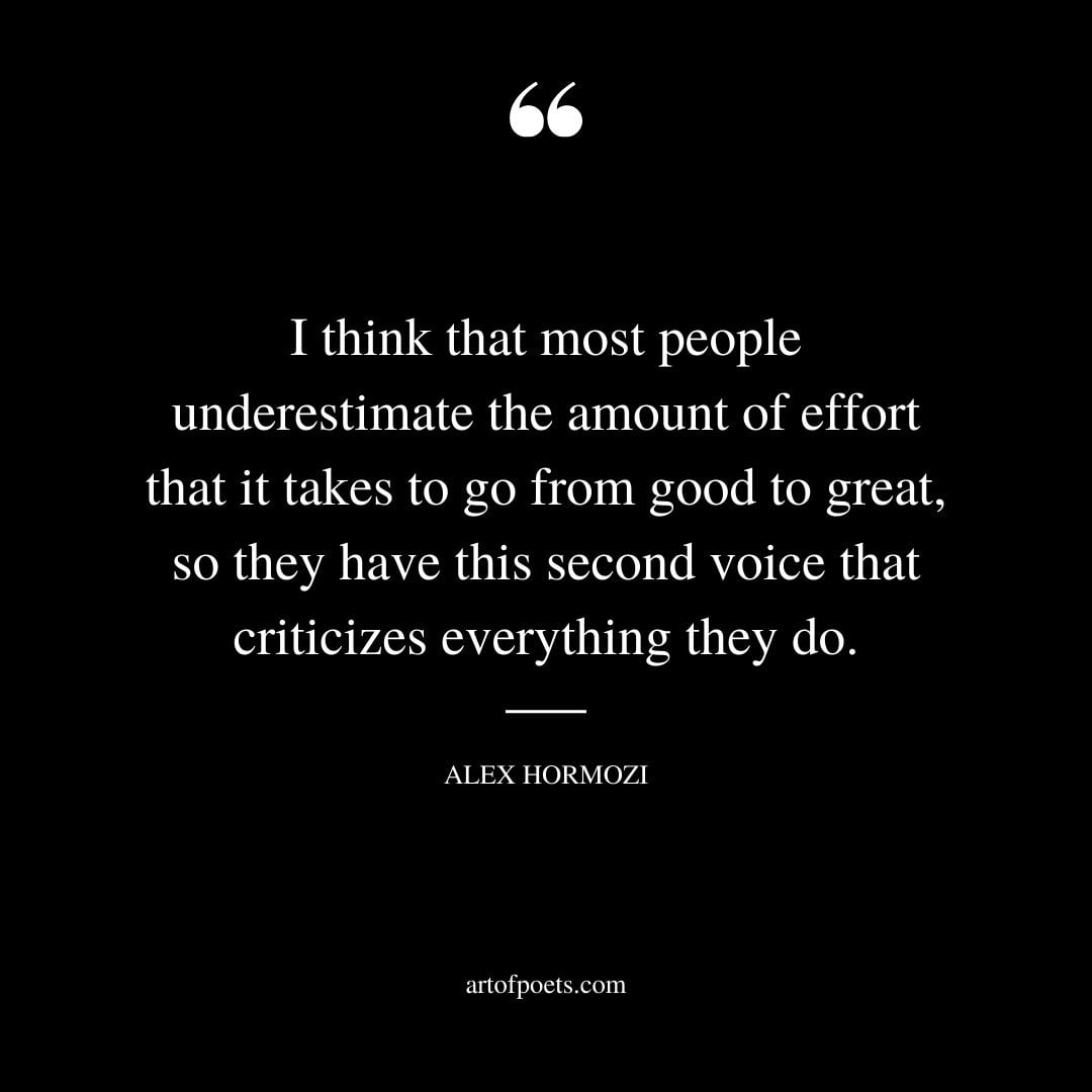 I think that most people underestimate the amount of effort that it takes to go from good to great so they have this second voice that criticizes everything they do