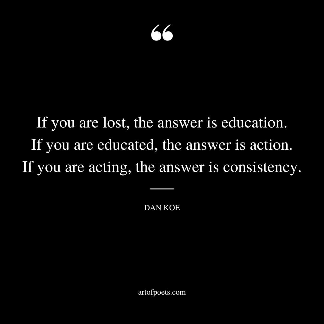 If you are lost the answer is education. If you are educated the answer is action. If you are acting the answer is consistency