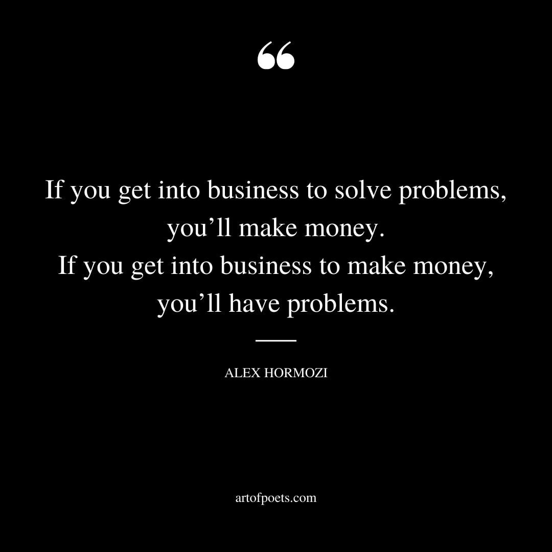 If you get into business to solve problems youll make money. If you get into business to make money youll have problems