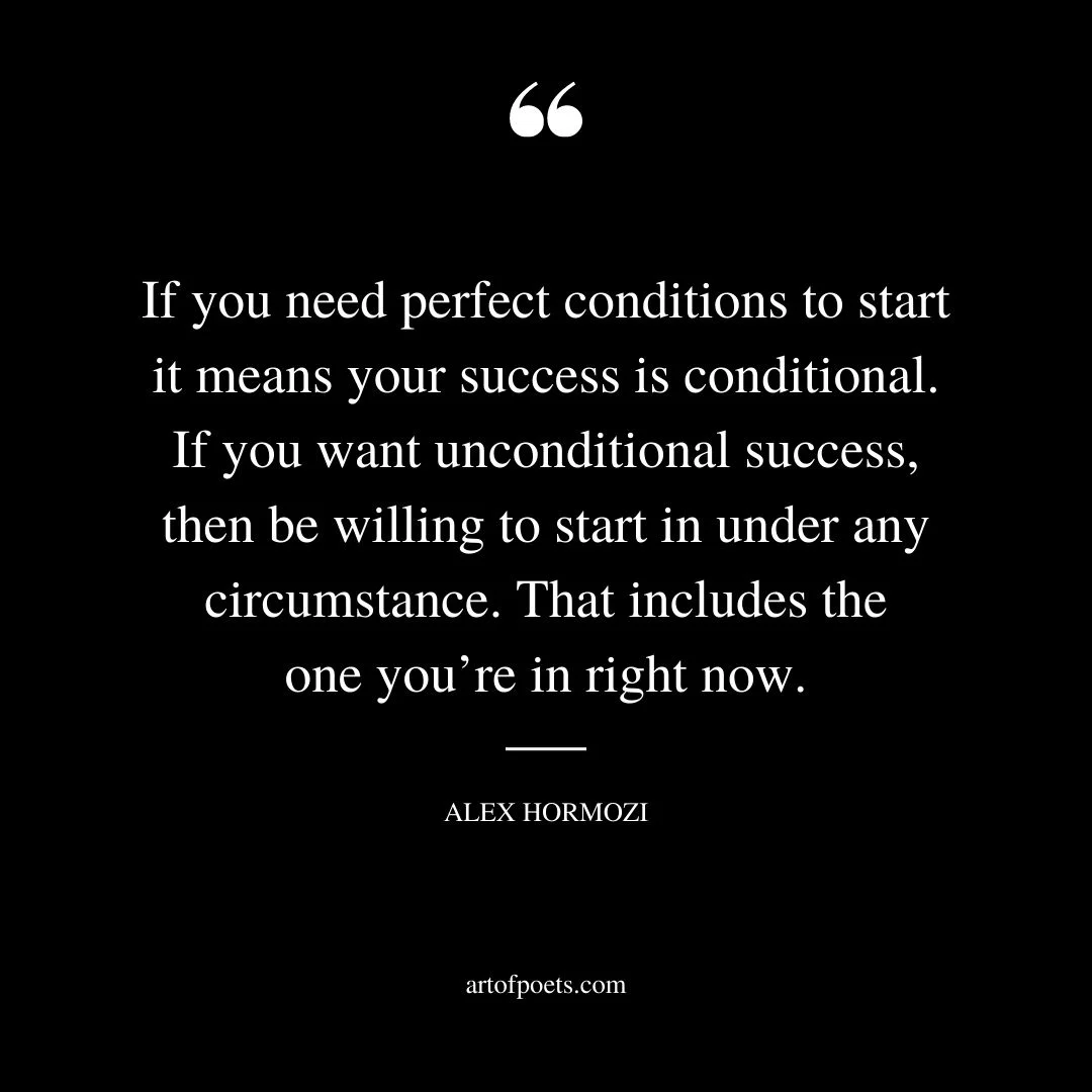 If you need perfect conditions to start it means your success is conditional. If you want unconditional success