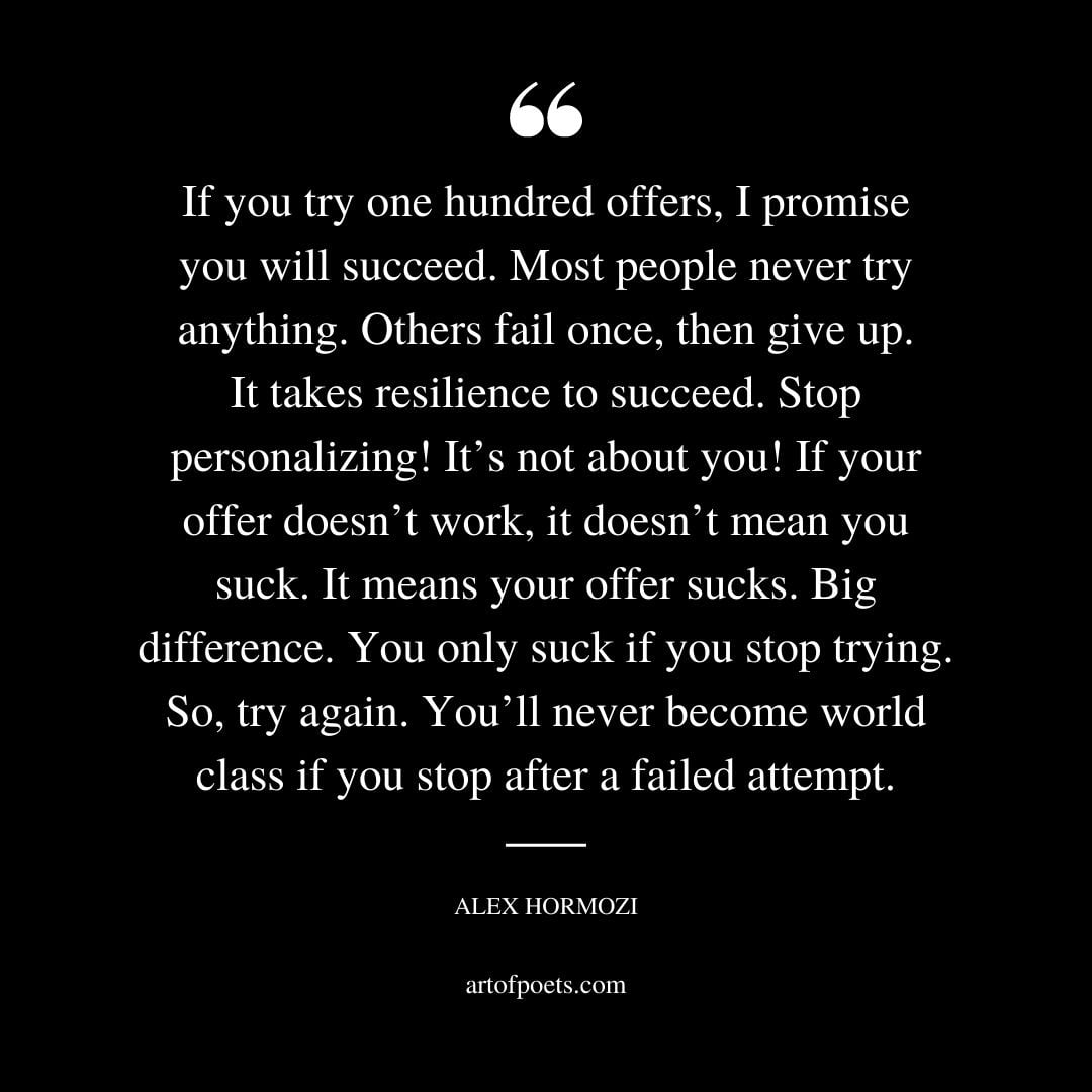 If you try one hundred offers I promise you will succeed. Most people never try anything. Others fail once then give up