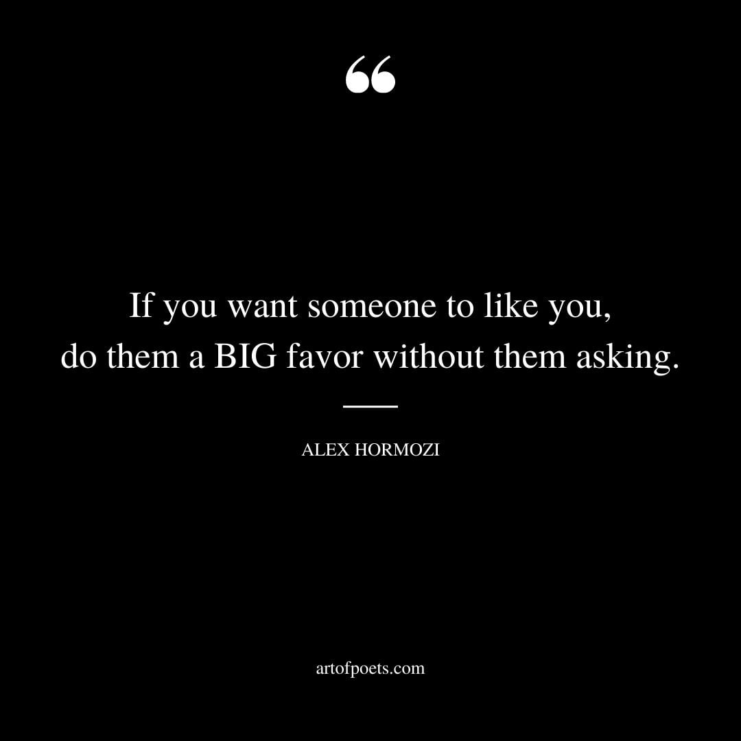 If you want someone to like you do them a BIG favor without them asking