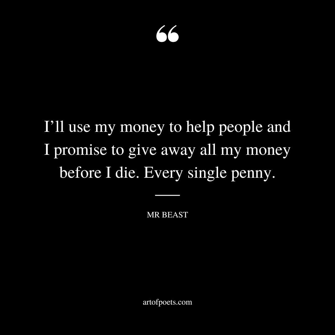 Ill use my money to help people and I promise to give away all my money before I die. Every single penny