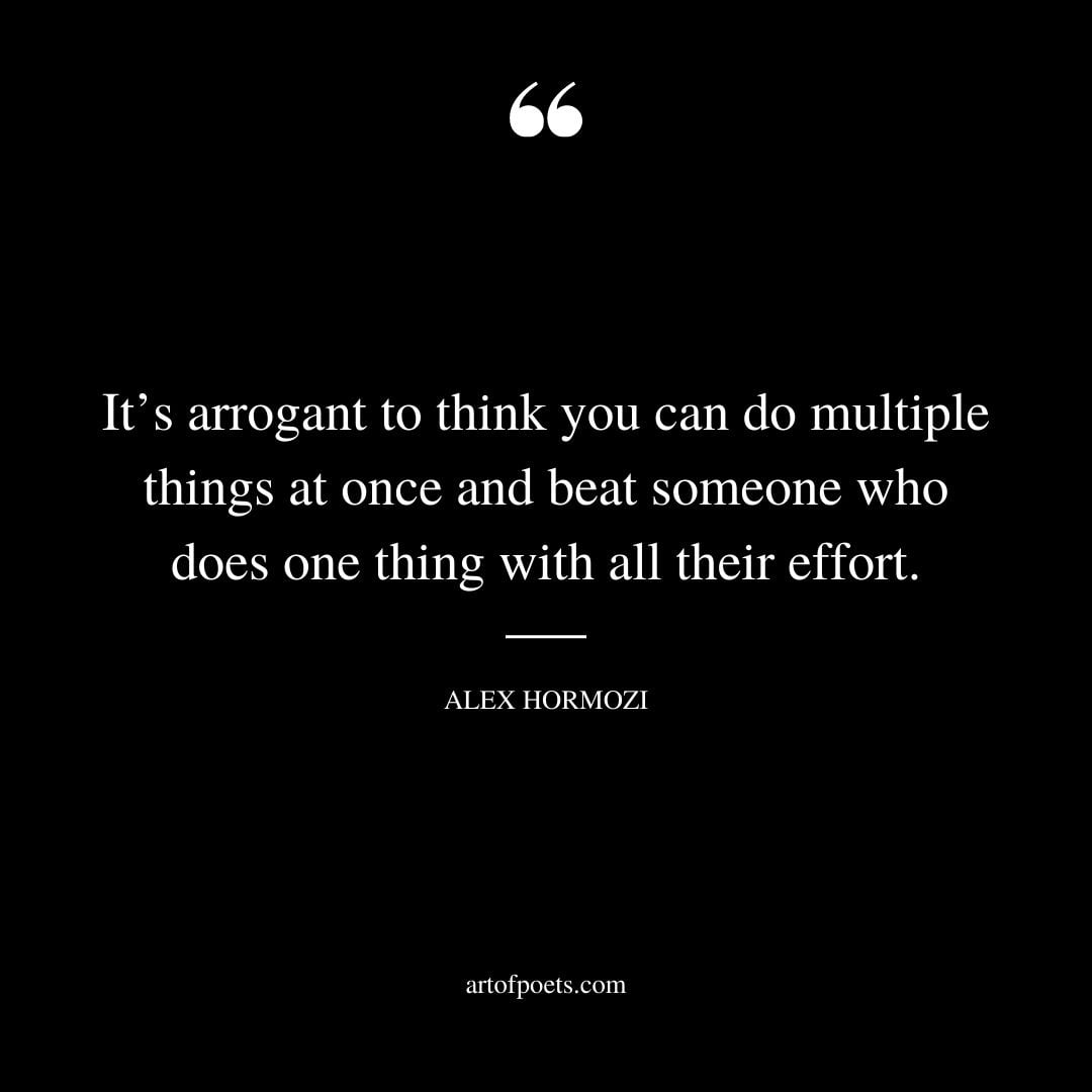 Its arrogant to think you can do multiple things at once and beat someone who does one thing with all their effort