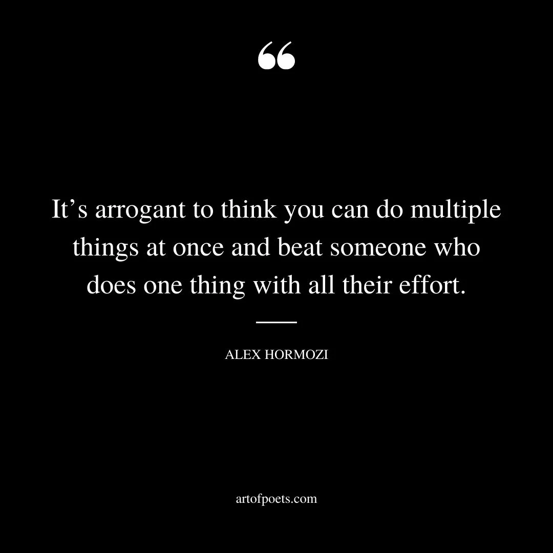 Its arrogant to think you can do multiple things at once and beat someone who does one thing with all their effort