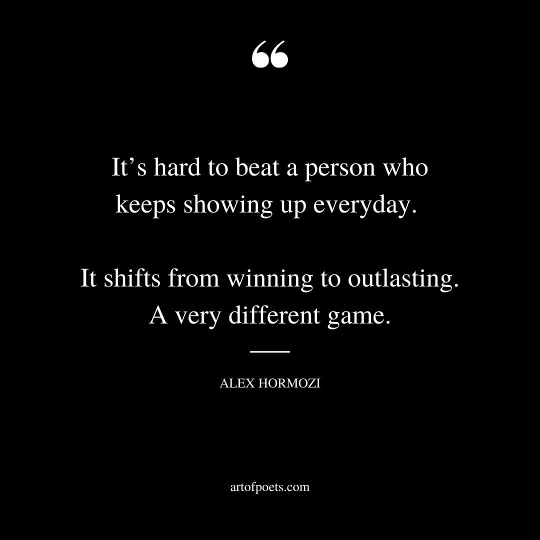 Its hard to beat a person who keeps showing up everyday. It shifts from winning to outlasting. A very different game
