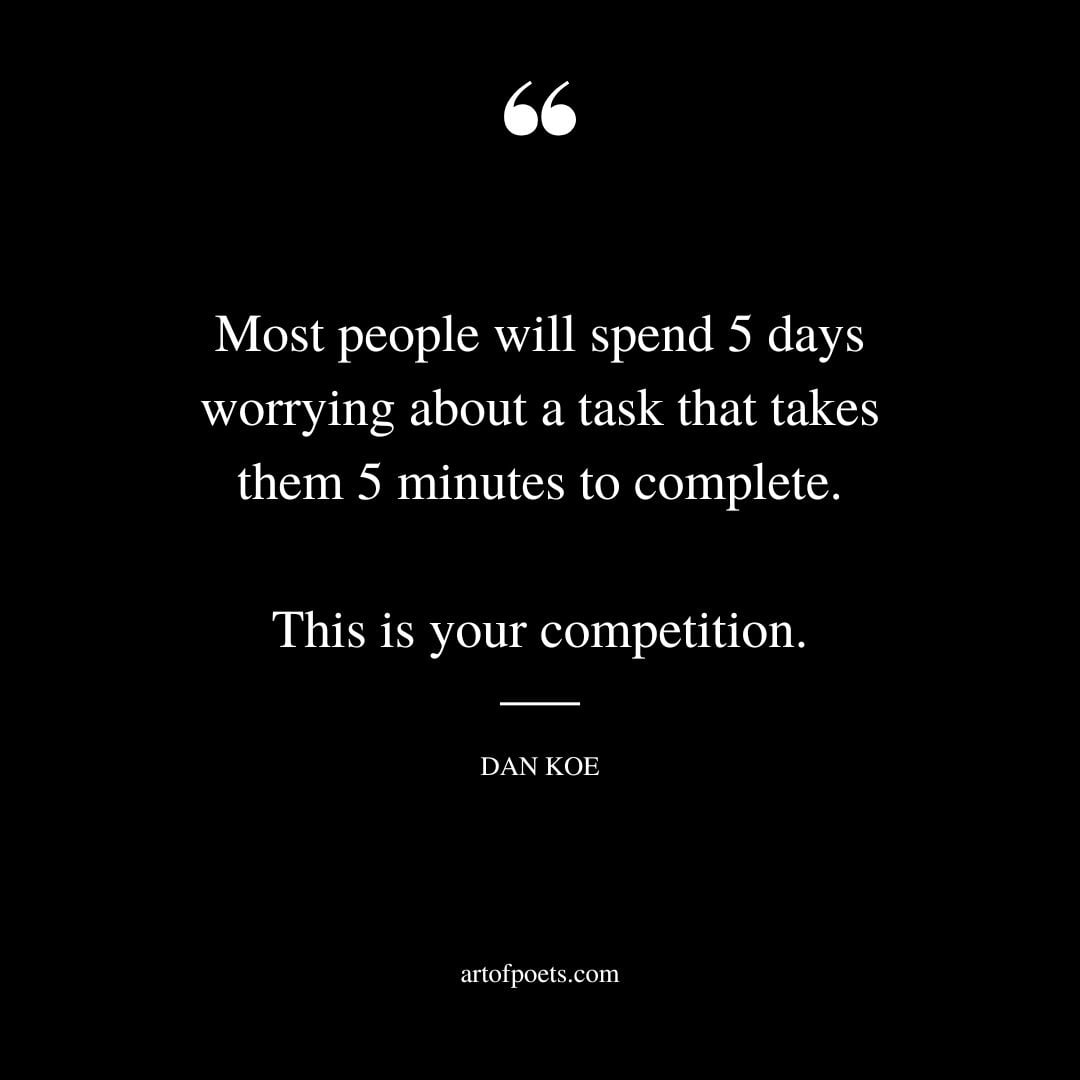 Most people will spend 5 days worrying about a task that takes them 5 minutes to complete. This is your competition