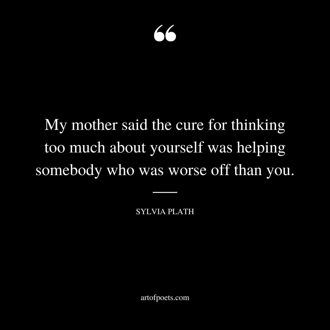My mother said the cure for thinking too much about yourself was helping somebody who was worse off than you