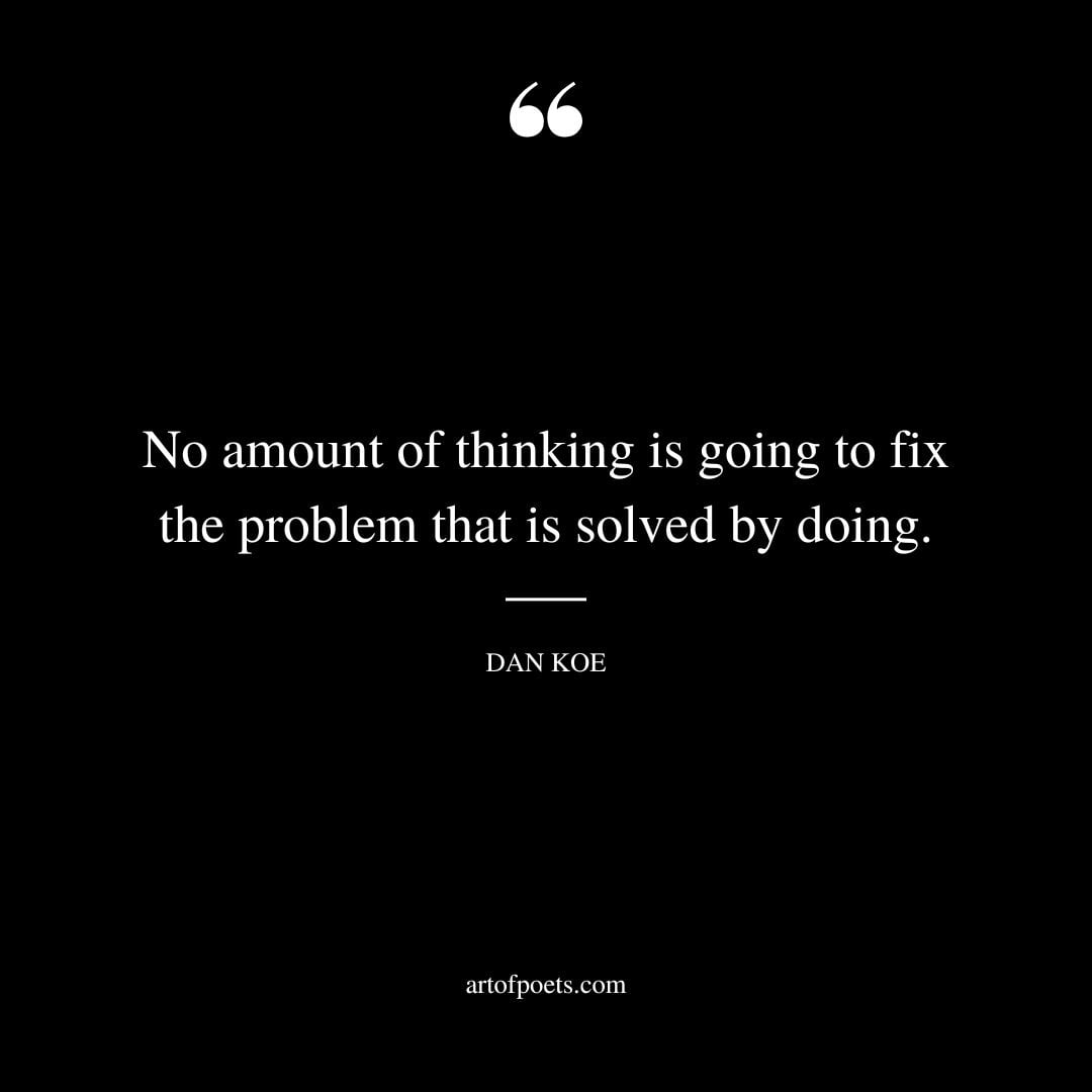 No amount of thinking is going to fix the problem that is solved by doing