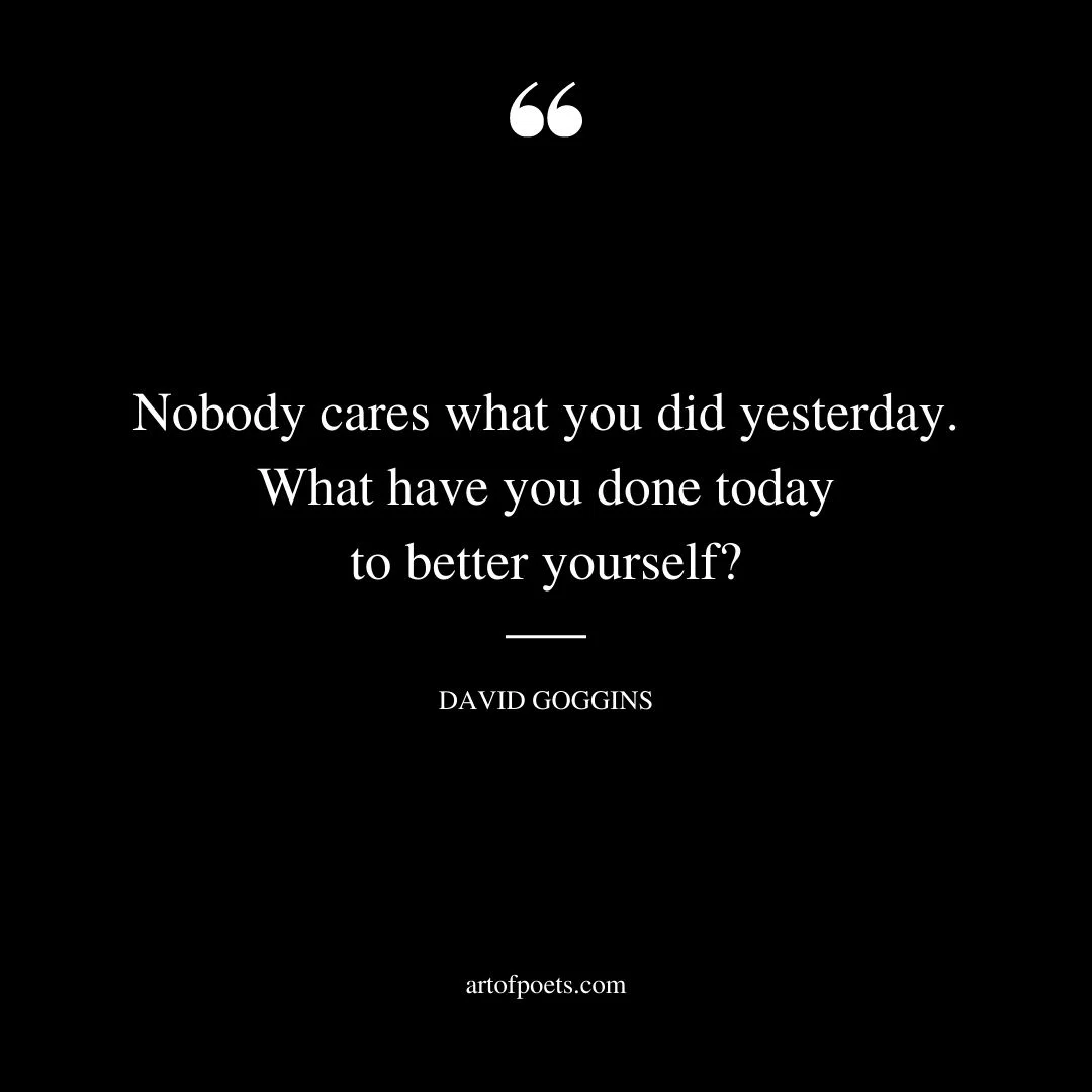 Nobody cares what you did yesterday. What have you done today to better yourself David Goggins