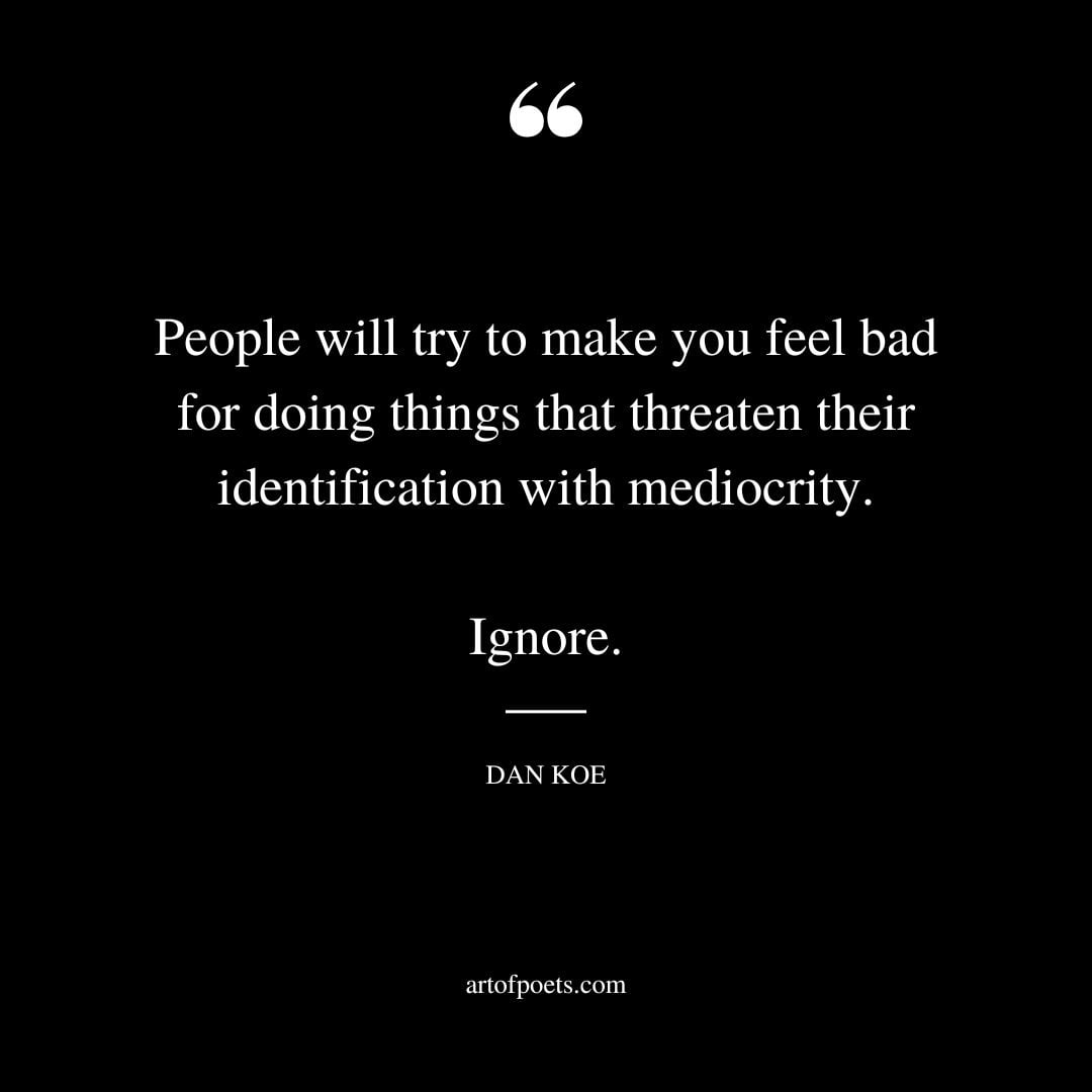 People will try to make you feel bad for doing things that threaten their identification with mediocrity. Ignore
