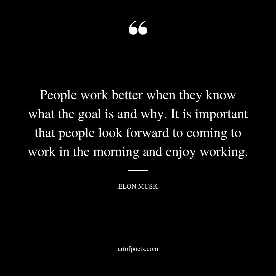 People work better when they know what the goal is and why. It is important that people look forward to coming to work in the morning and enjoy working