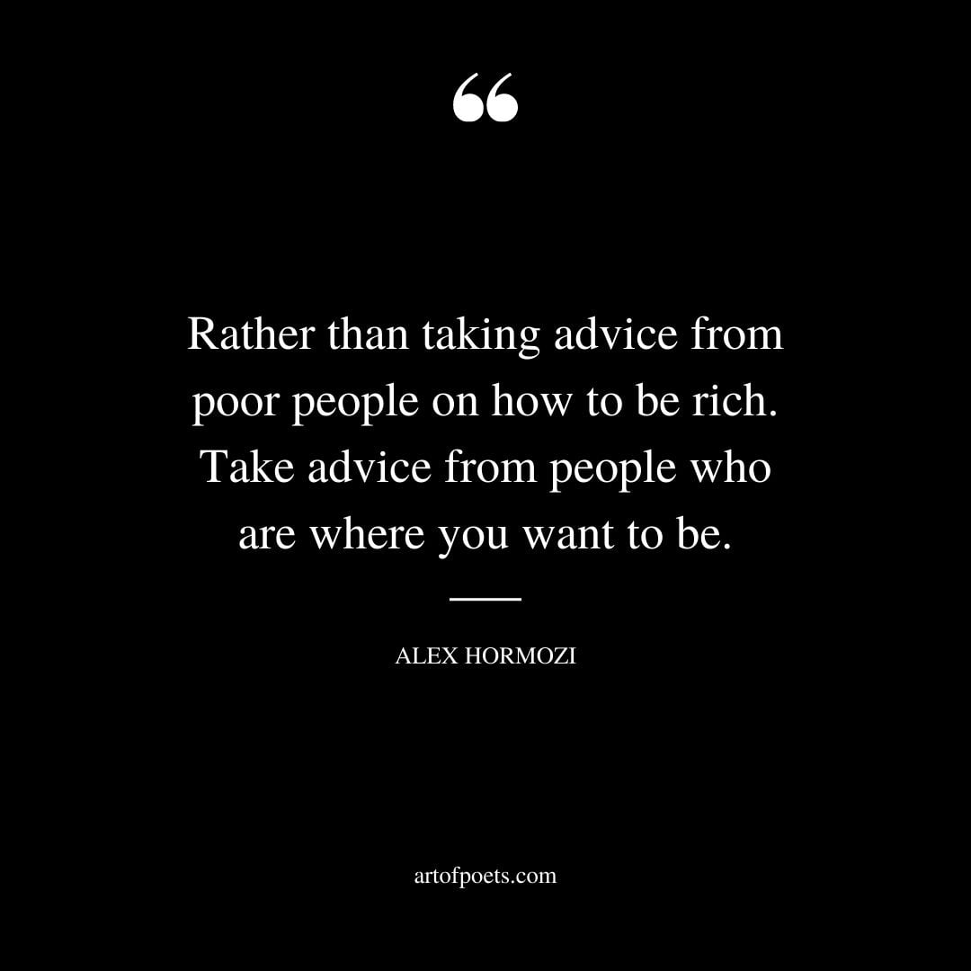 Rather than taking advice from poor people on how to be rich. Take advice from people who are where you want to be