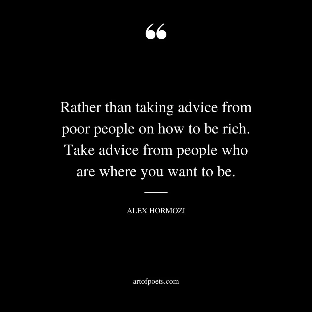 Rather than taking advice from poor people on how to be rich. Take advice from people who are where you want to be