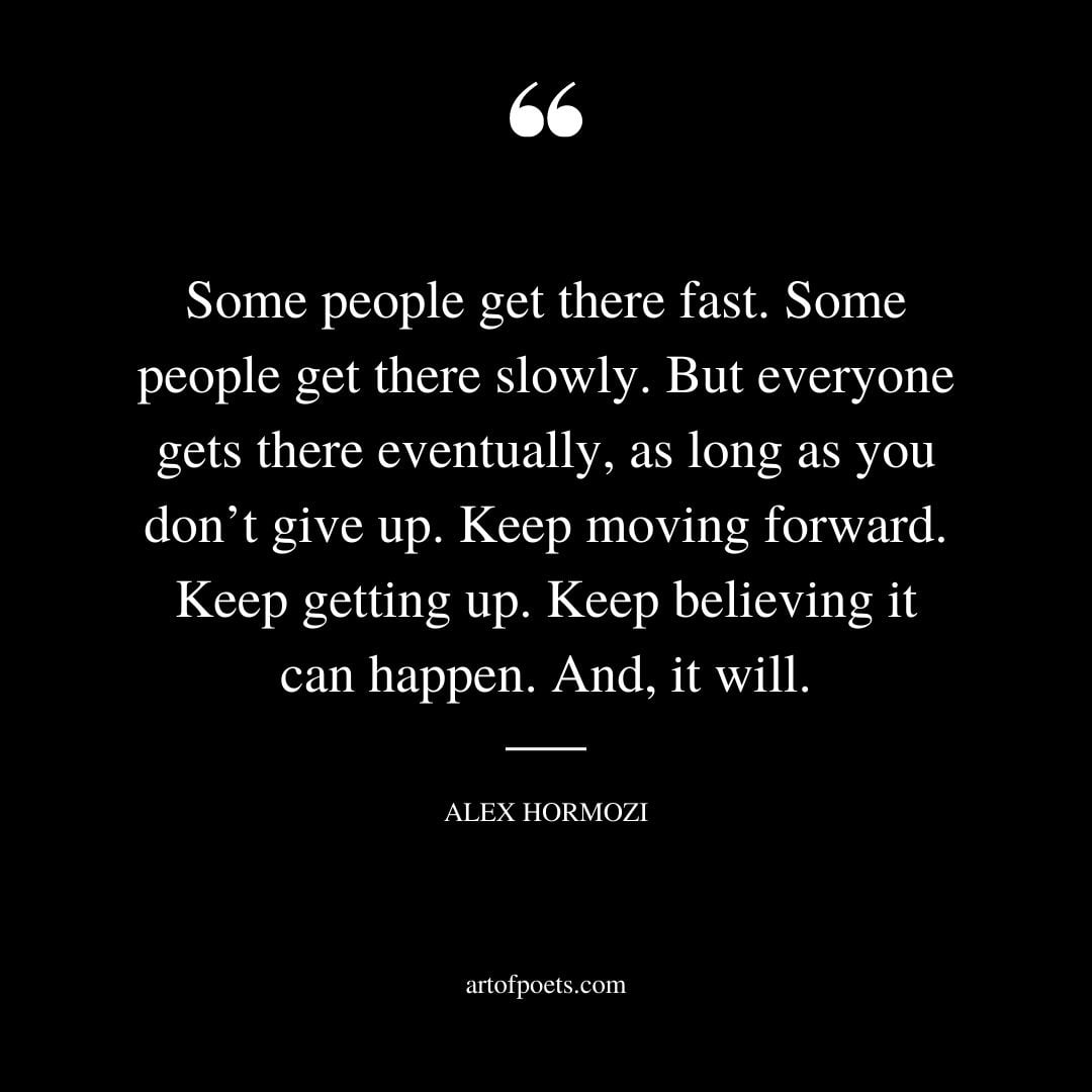 Some people get there fast. Some people get there slowly. But everyone gets there eventually as long as you dont give up