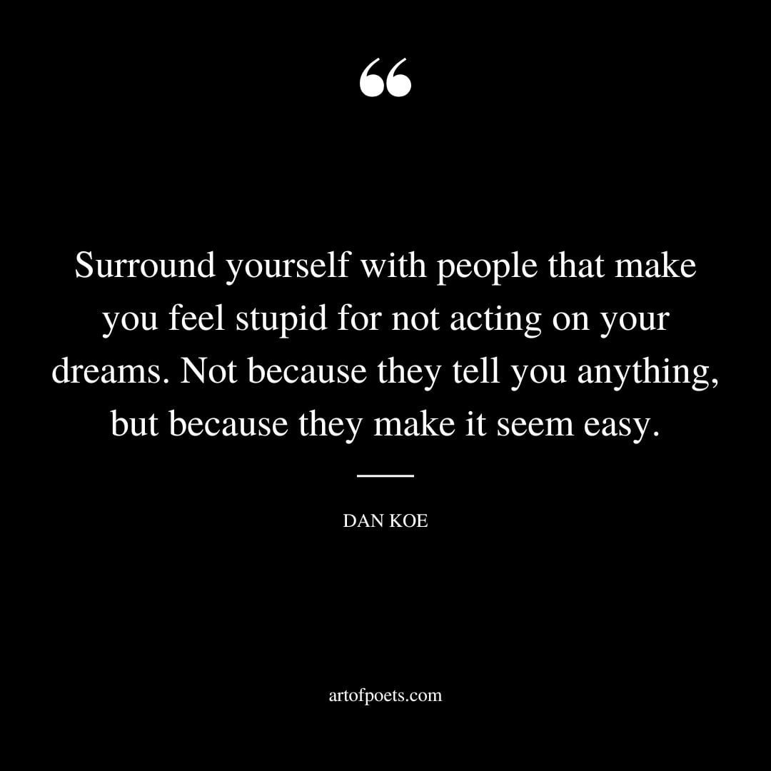 Surround yourself with people that make you feel stupid for not acting on your dreams. Not because they tell you anything but because they make it seem easy