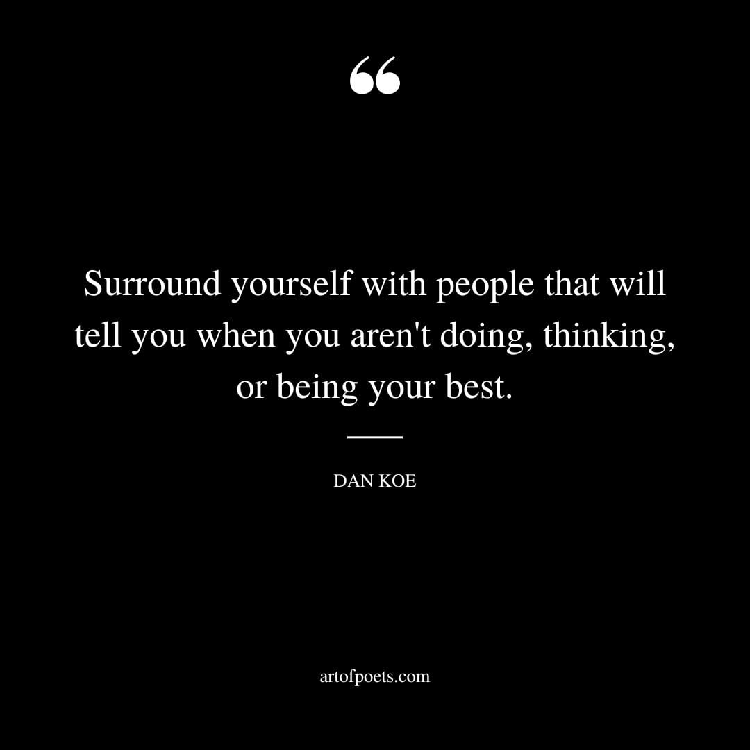 Surround yourself with people that will tell you when you arent doing thinking or being your best