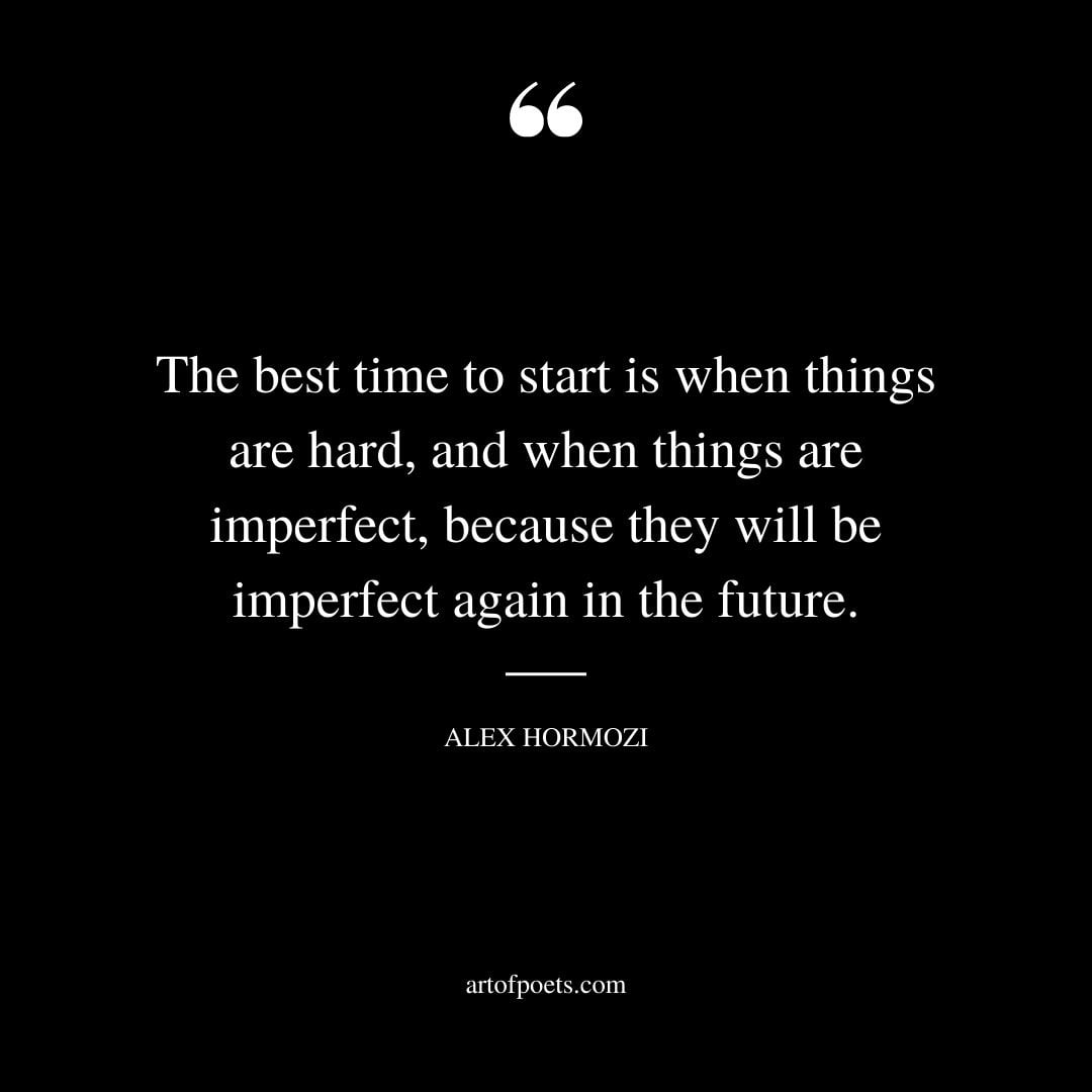 The best time to start is when things are hard and when things are imperfect because they will be imperfect again in the future