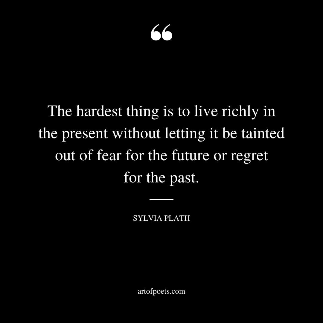 The hardest thing is to live richly in the present without letting it be tainted out of fear for the future or regret for the past