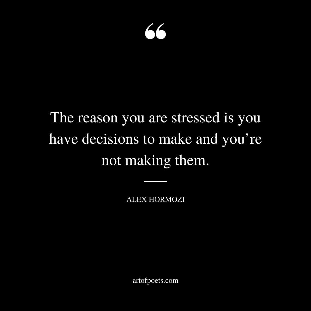The reason you are stressed is you have decisions to make and youre not making them