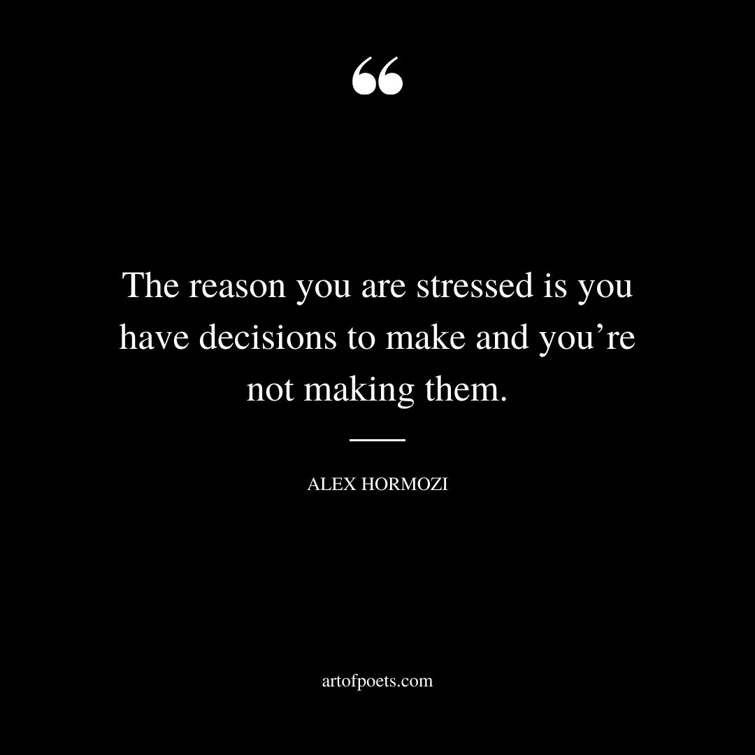 The reason you are stressed is you have decisions to make and youre not making them