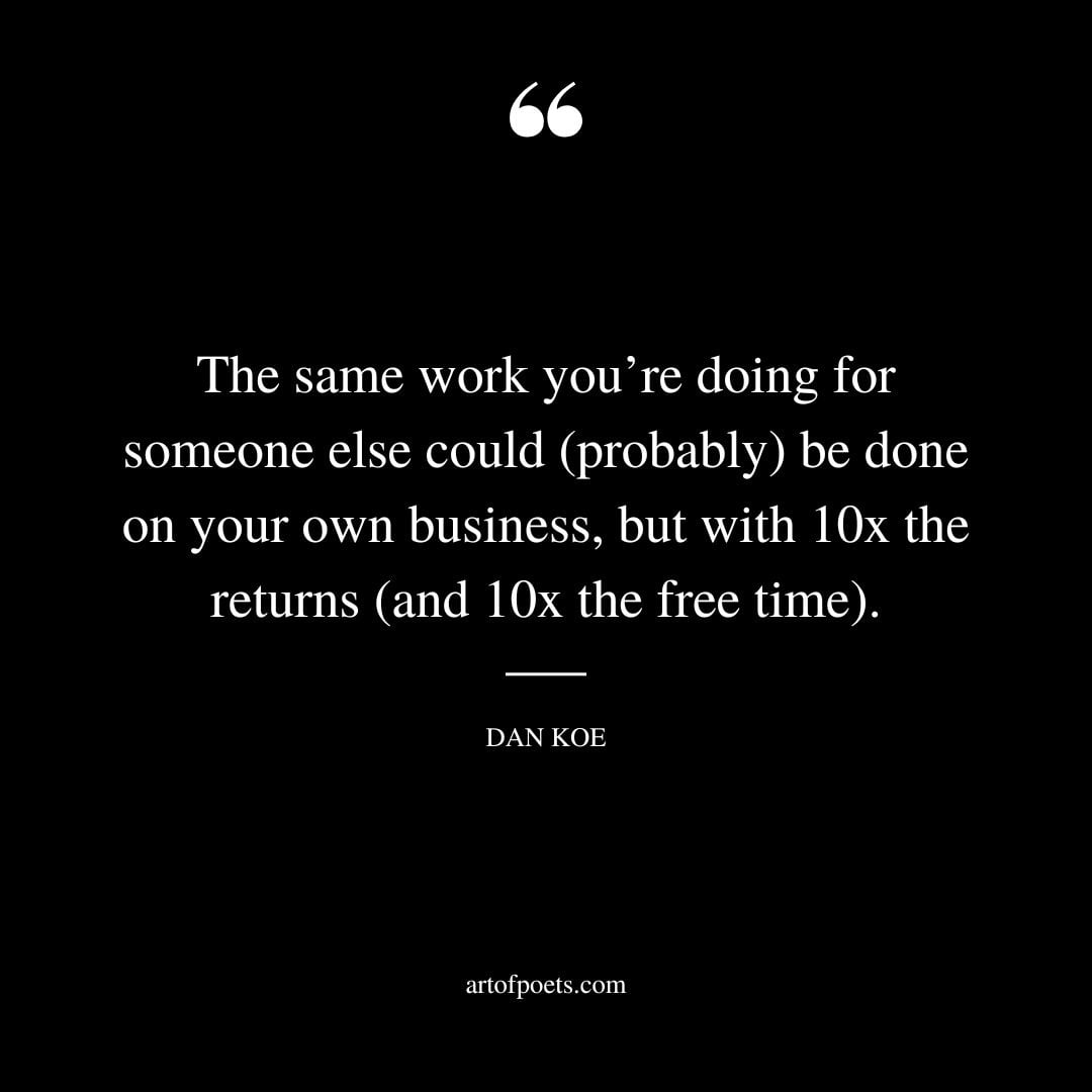 The same work youre doing for someone else could probably be done on your own business but with 10x the returns and 10x the free time