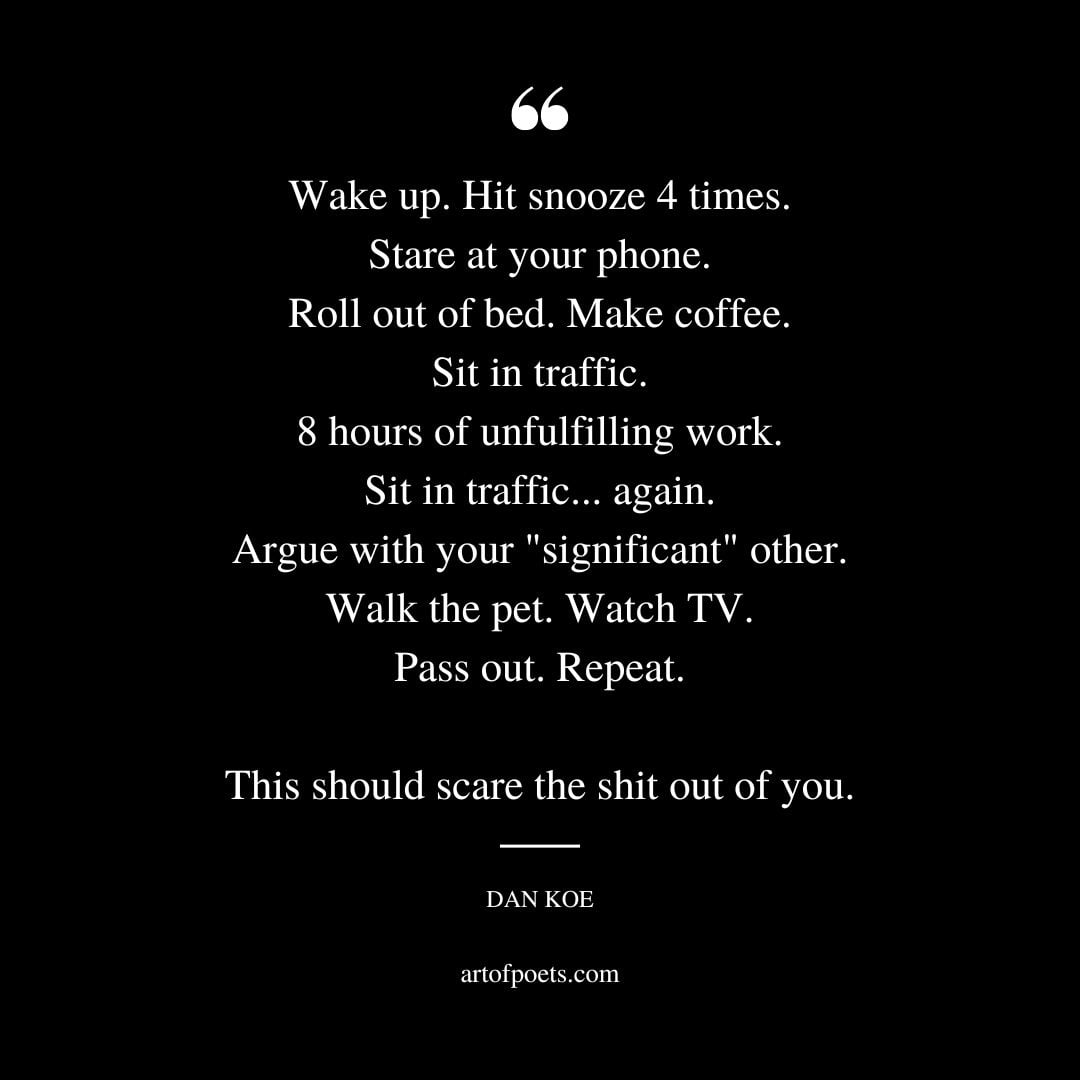 Wake up. Hit snooze 4 times. Stare at your phone. Roll out of bed. Make coffee. Sit in traffic. 8 hours of unfulfilling work. Sit in traffic. again