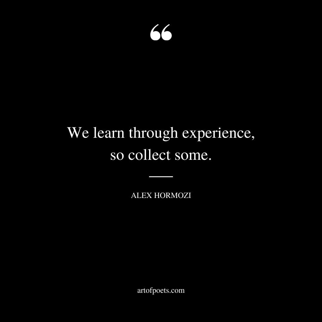 We learn through experience so collect some