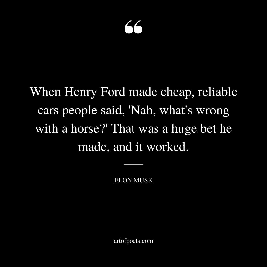 When Henry Ford made cheap reliable cars people said Nah whats wrong with a horse That was a huge bet he made and it worked