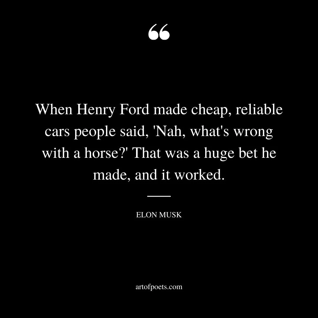 When Henry Ford made cheap reliable cars people said Nah whats wrong with a horse That was a huge bet he made and it worked