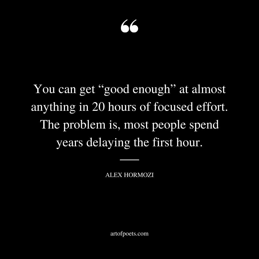 You can get good enough at almost anything in 20 hours of focused effort. The problem is most people spend years delaying the first hour