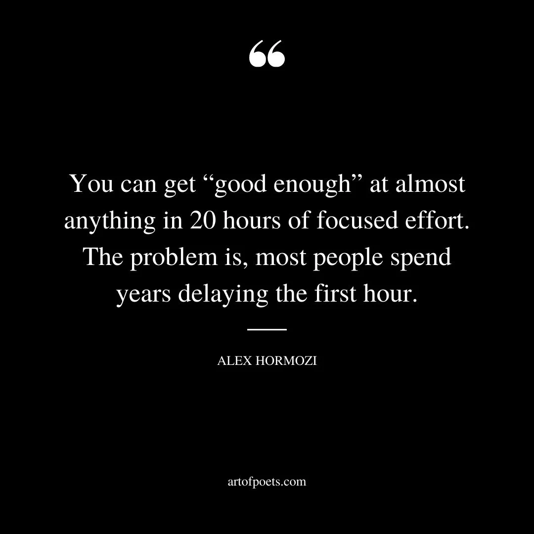 You can get good enough at almost anything in 20 hours of focused effort. The problem is most people spend years delaying the first hour