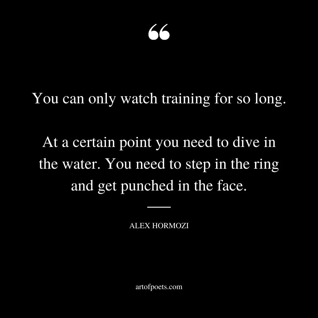 You can only watch training for so long. At a certain point you need to dive in the water. You need to step in the ring and get punched in the face