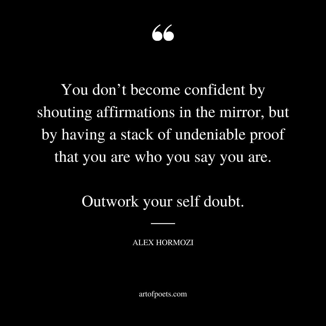 You dont become confident by shouting affirmations in the mirror but by having a stack of undeniable proof that you are who you say you are. Outwork your self doubt