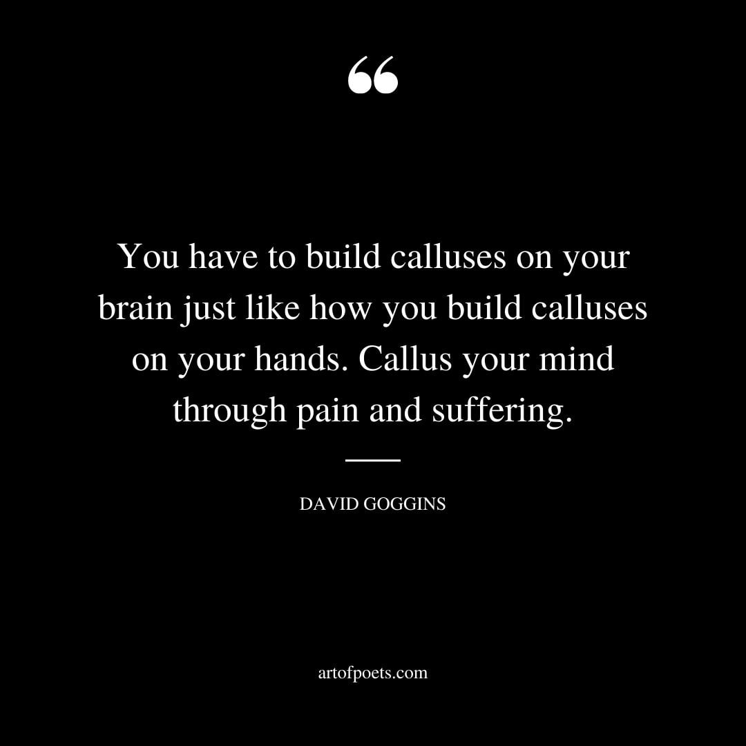 You have to build calluses on your brain just like how you build calluses on your hands. Callus your mind through pain and suffering