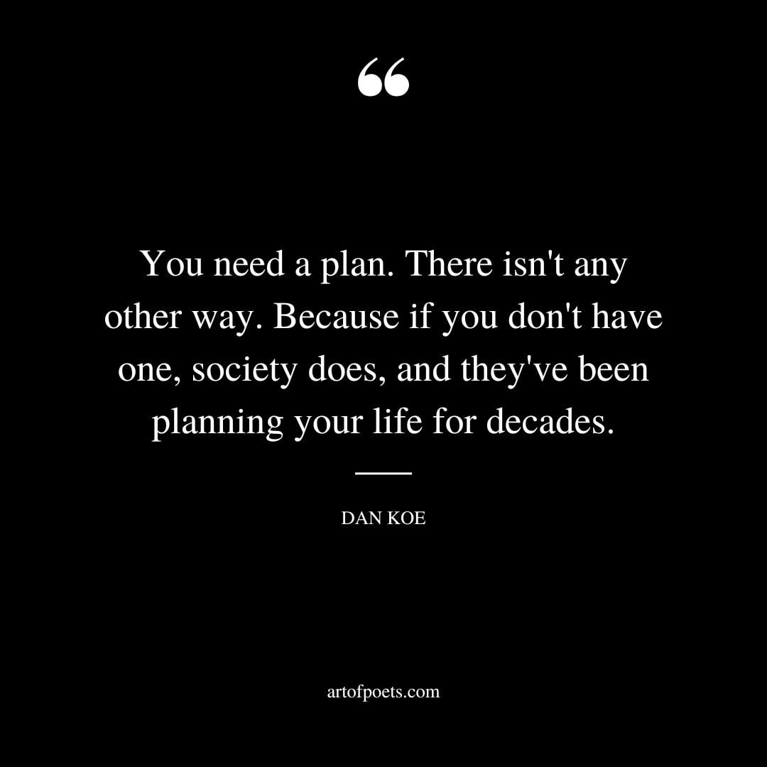 You need a plan. There isnt any other way. Because if you dont have one society does and theyve been planning your life for decades
