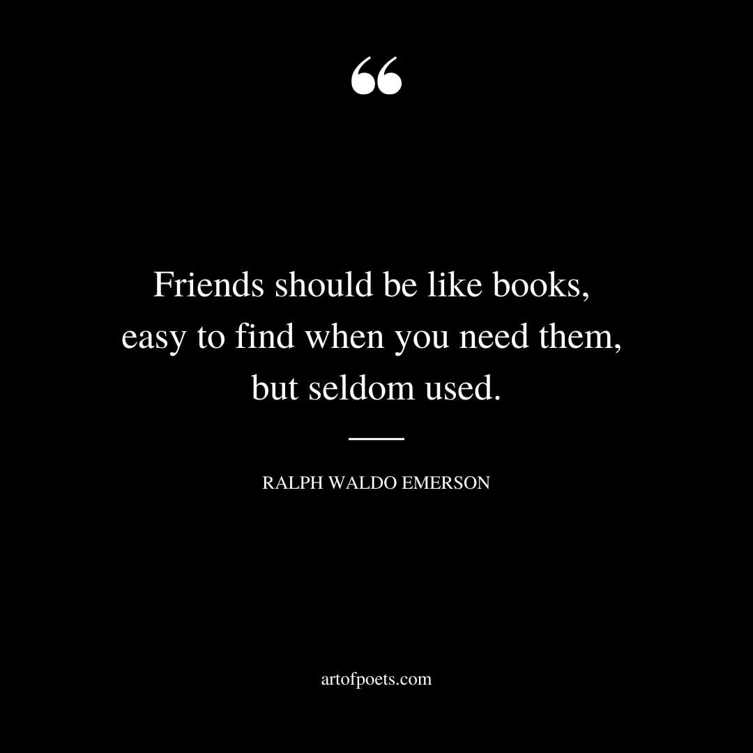 Friends should be like books easy to find when you need them but seldom used