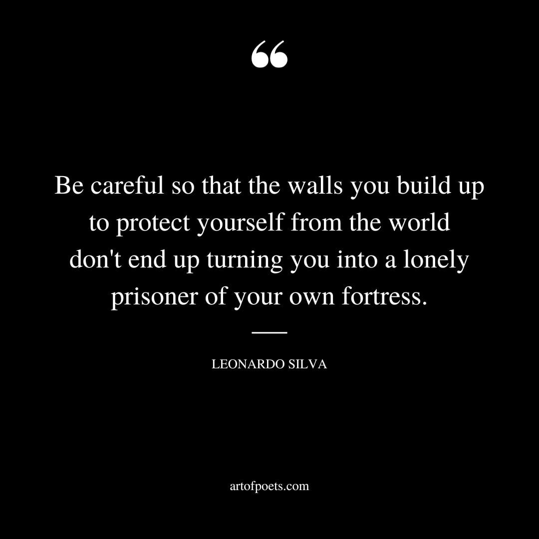 Be careful so that the walls you build up to protect yourself from the world dont end up turning you into a lonely prisoner of your own fortress