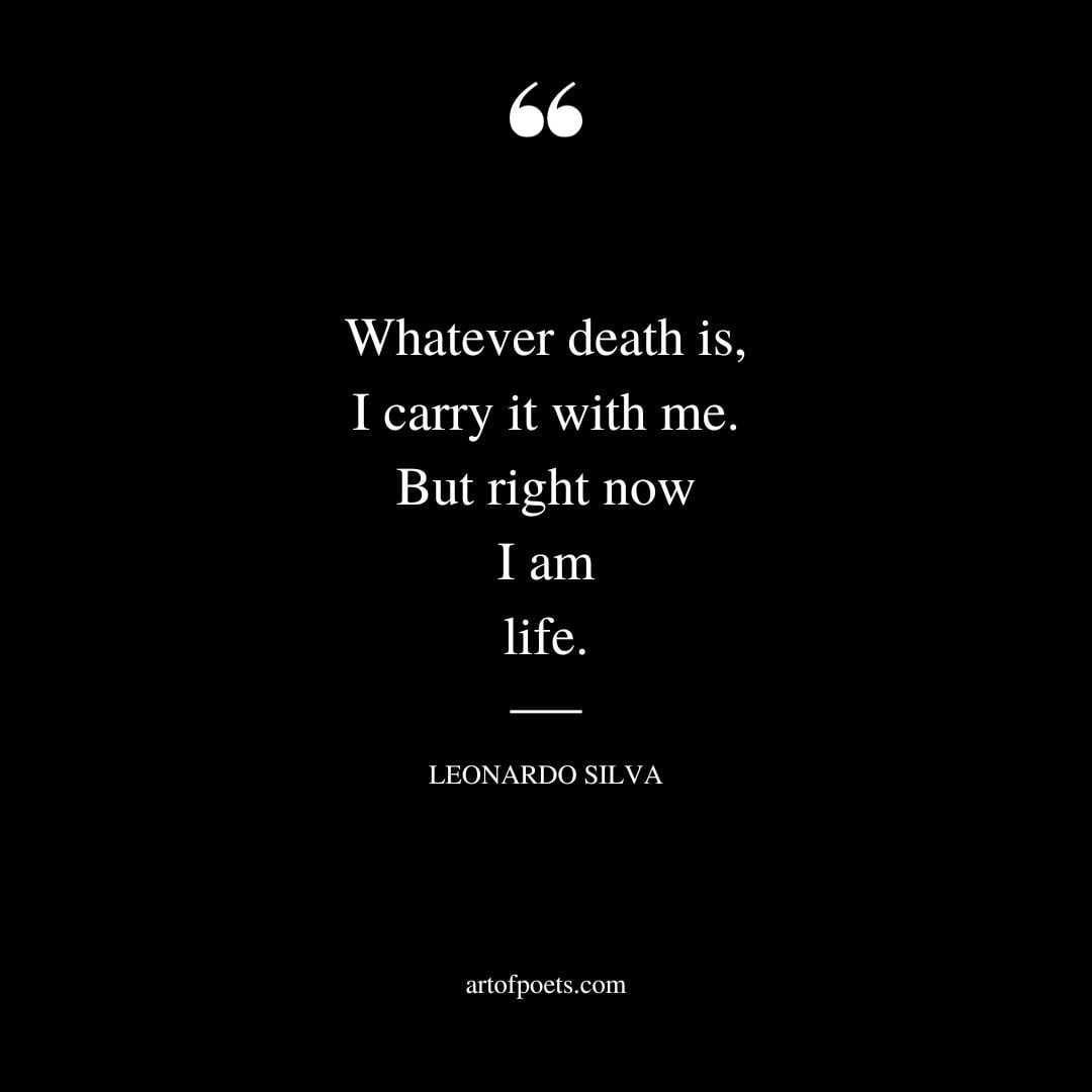 Whatever death is I carry it with me. But right now I am life