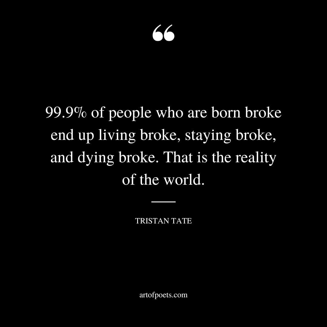 99.9 of people who are born broke end up living broke staying broke and dying broke. That is the reality of the world