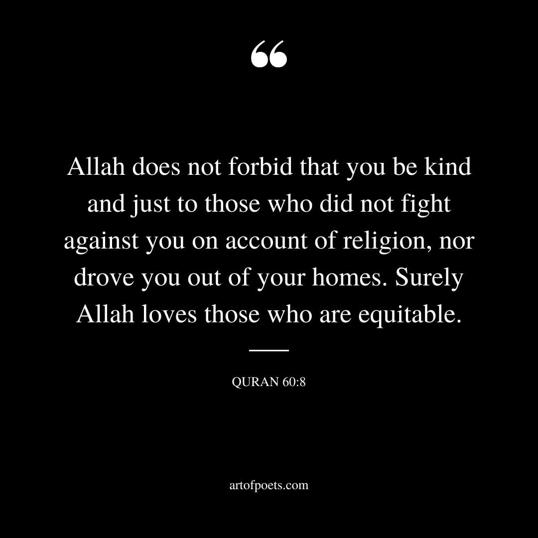 Allah does not forbid that you be kind and just to those who did not fight against you on account of religion nor drove you out of your homes. Surely Allah loves those who are equitable. 60 8