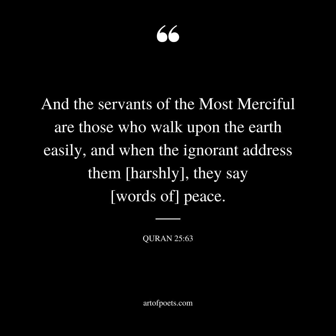 And the servants of the Most Merciful are those who walk upon the earth easily and when the ignorant address them harshly they say words of peace.Surah Al Furqan 25 63