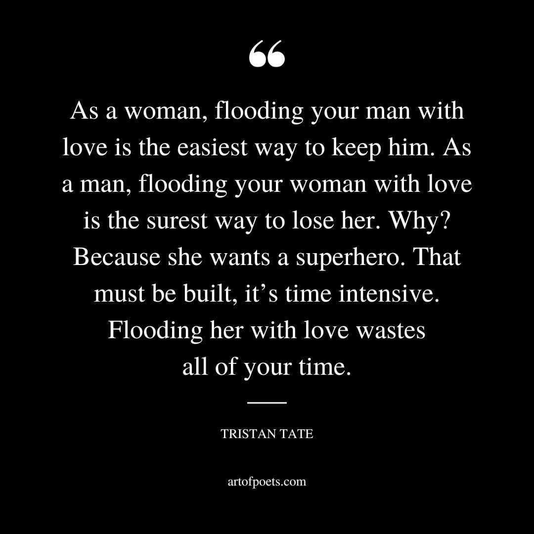 As a woman flooding your man with love is the easiest way to keep him. As a man flooding your woman with love is the surest way to lose her
