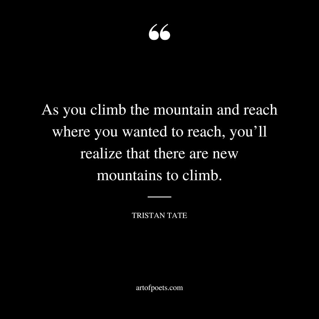 As you climb the mountain and reach where you wanted to reach youll realize that there are new mountains to climb