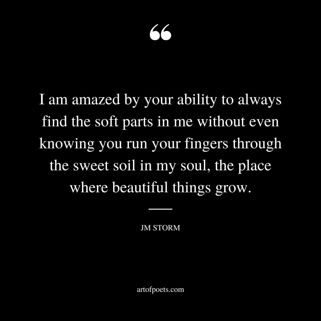 I am amazed by your ability to always find the soft parts in me without even knowing you run your fingers through the sweet soil in my soul the place where beautiful things grow