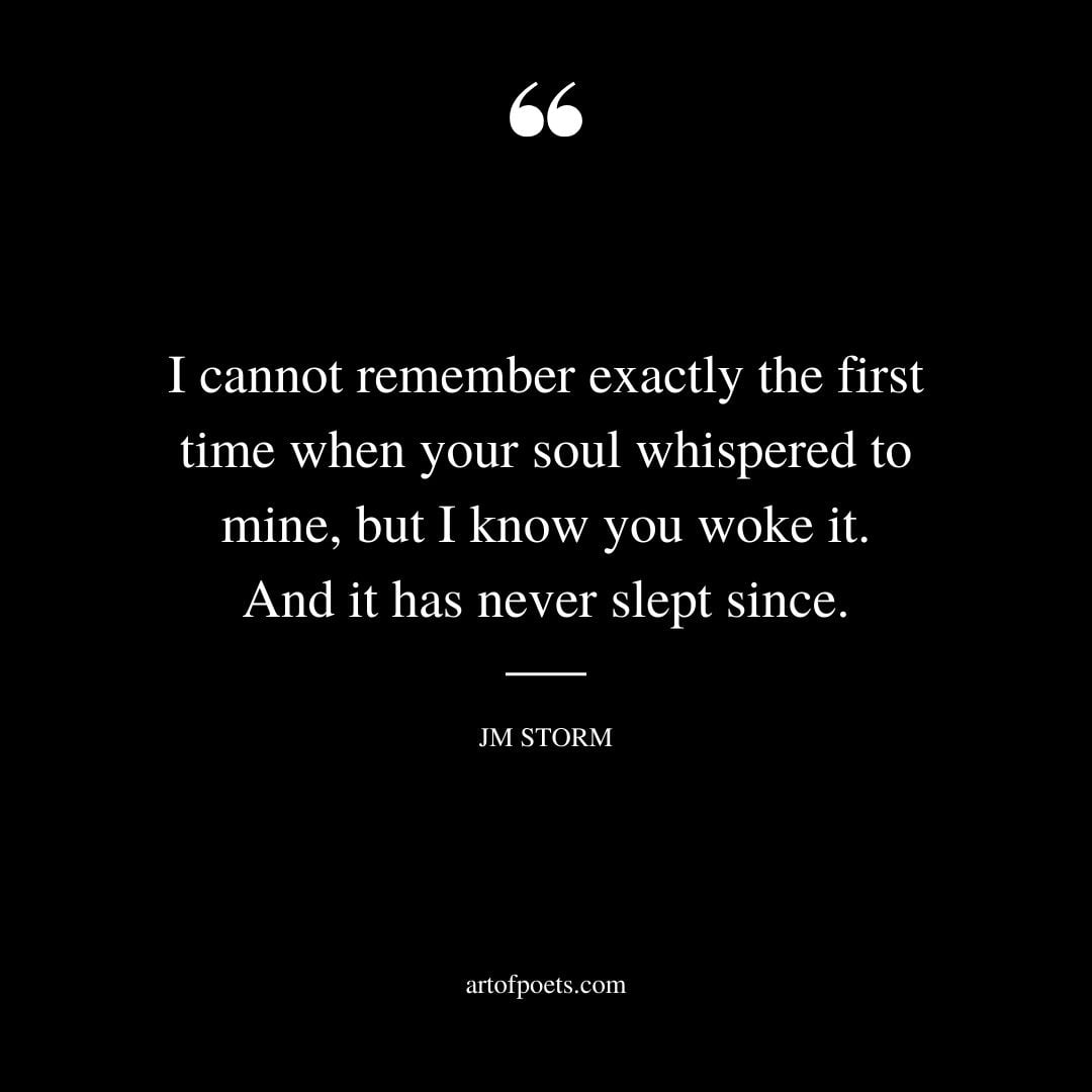I cannot remember exactly the first time when your soul whispered to mine but I know you woke it. And it has never slept since
